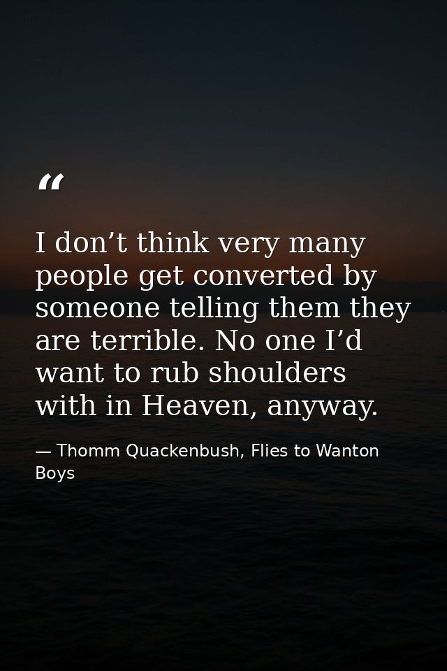 I don’t think very many people get converted by someone telling them they are terrible. No one I’d want to rub shoulders — Thomm Quackenbush, Flies to Wanton Boys