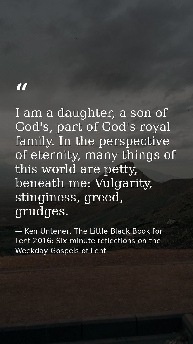I am a daughter, a son of God's, part of God's royal family. In the perspective of eternity, many things of this world a — Ken Untener, The Little Black Book for Lent 2016: Six-minute reflections on the Weekday Gospels of Lent