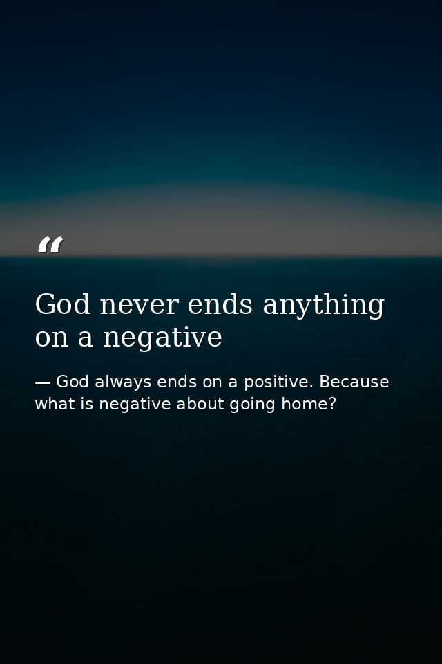God never ends anything on a negative — God always ends on a positive. Because what is negative about going home?
