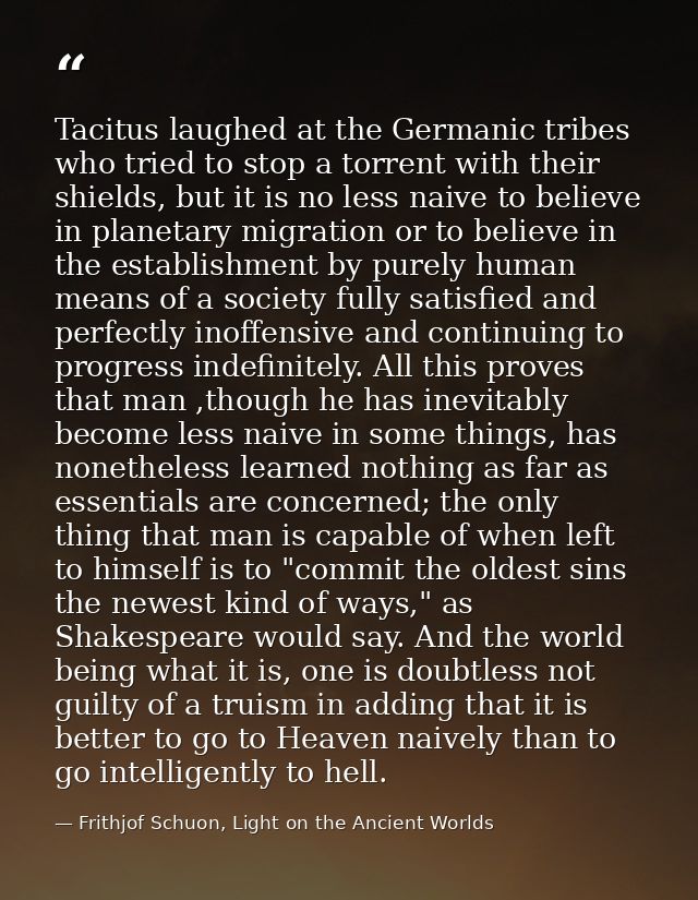 Tacitus laughed at the Germanic tribes who tried to stop a torrent with their shields, but it is no less naive to believ — Frithjof Schuon, Light on the Ancient Worlds