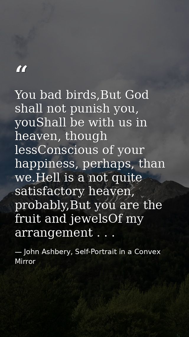 You bad birds,But God shall not punish you, youShall be with us in heaven, though lessConscious of your happiness, perha — John Ashbery, Self-Portrait in a Convex Mirror