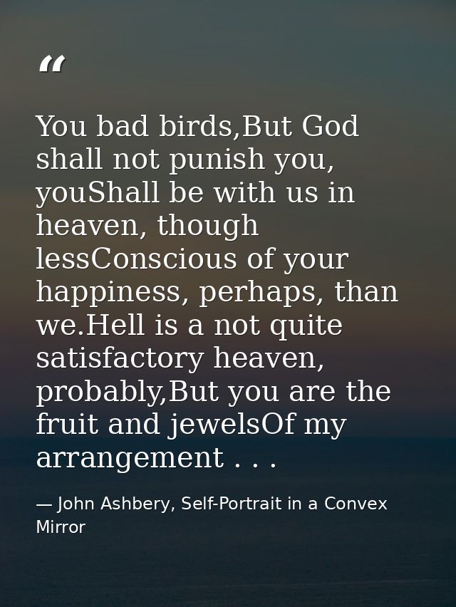 You bad birds,But God shall not punish you, youShall be with us in heaven, though lessConscious of your happiness, perha — John Ashbery, Self-Portrait in a Convex Mirror