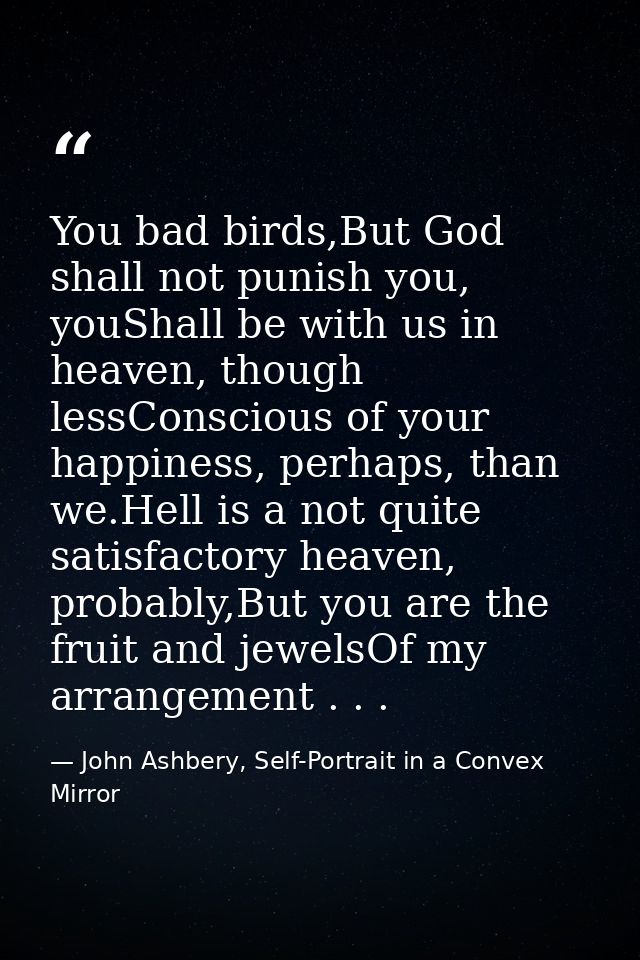 You bad birds,But God shall not punish you, youShall be with us in heaven, though lessConscious of your happiness, perha — John Ashbery, Self-Portrait in a Convex Mirror
