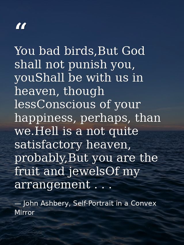 You bad birds,But God shall not punish you, youShall be with us in heaven, though lessConscious of your happiness, perha — John Ashbery, Self-Portrait in a Convex Mirror