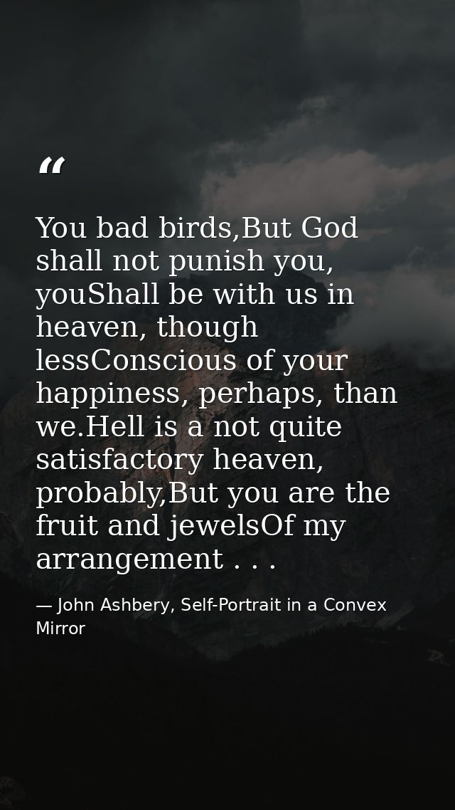 You bad birds,But God shall not punish you, youShall be with us in heaven, though lessConscious of your happiness, perha — John Ashbery, Self-Portrait in a Convex Mirror
