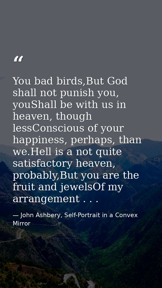 You bad birds,But God shall not punish you, youShall be with us in heaven, though lessConscious of your happiness, perha — John Ashbery, Self-Portrait in a Convex Mirror