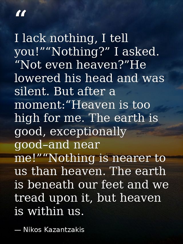 I lack nothing, I tell you!”“Nothing?” I asked. “Not even heaven?”He lowered his head and was silent. But after a moment — Nikos Kazantzakis