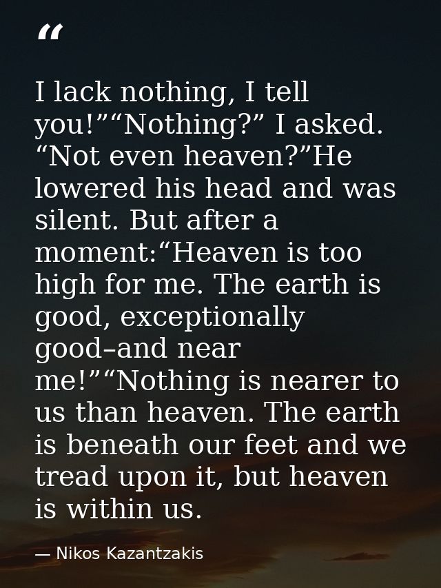 I lack nothing, I tell you!”“Nothing?” I asked. “Not even heaven?”He lowered his head and was silent. But after a moment — Nikos Kazantzakis