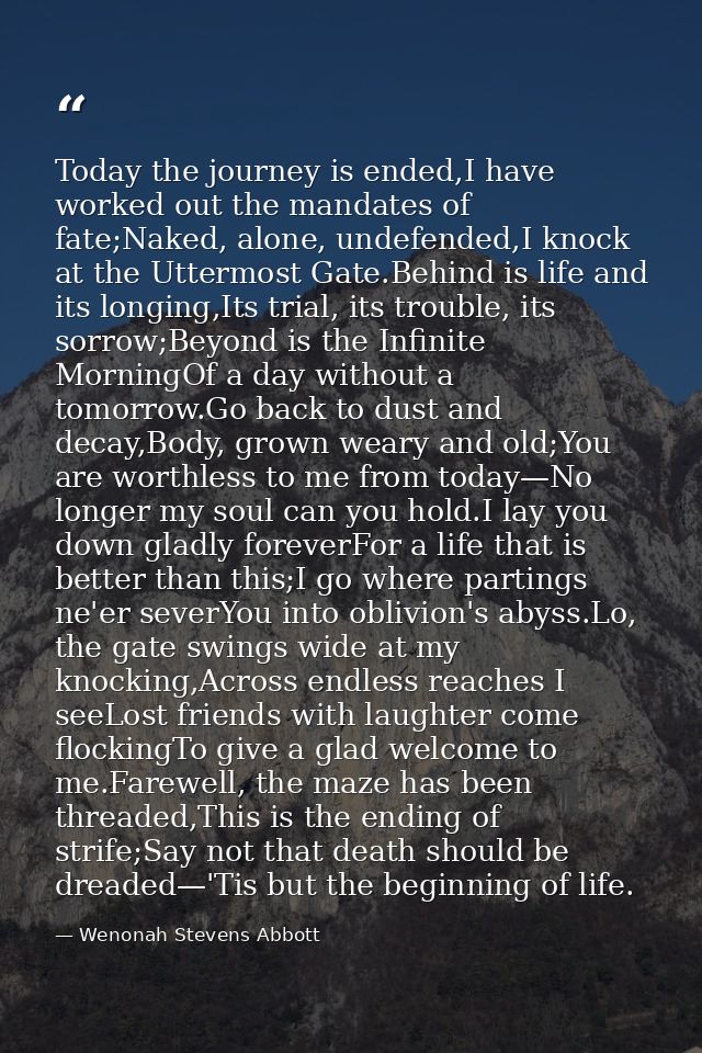 Today the journey is ended,I have worked out the mandates of fate;Naked, alone, undefended,I knock at the Uttermost Gate — Wenonah Stevens Abbott