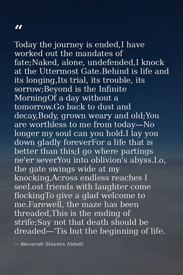 Today the journey is ended,I have worked out the mandates of fate;Naked, alone, undefended,I knock at the Uttermost Gate — Wenonah Stevens Abbott