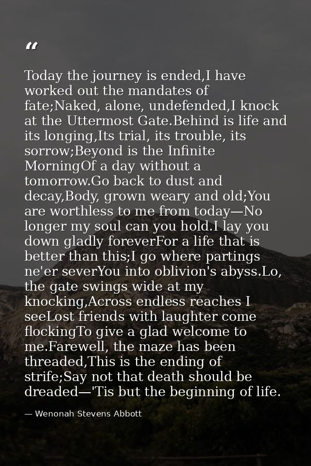 Today the journey is ended,I have worked out the mandates of fate;Naked, alone, undefended,I knock at the Uttermost Gate — Wenonah Stevens Abbott