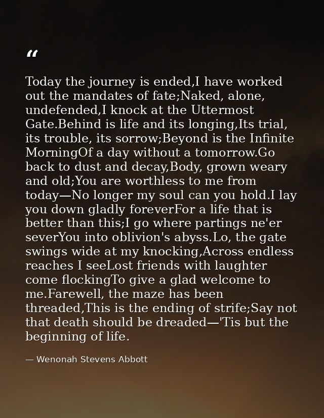 Today the journey is ended,I have worked out the mandates of fate;Naked, alone, undefended,I knock at the Uttermost Gate — Wenonah Stevens Abbott