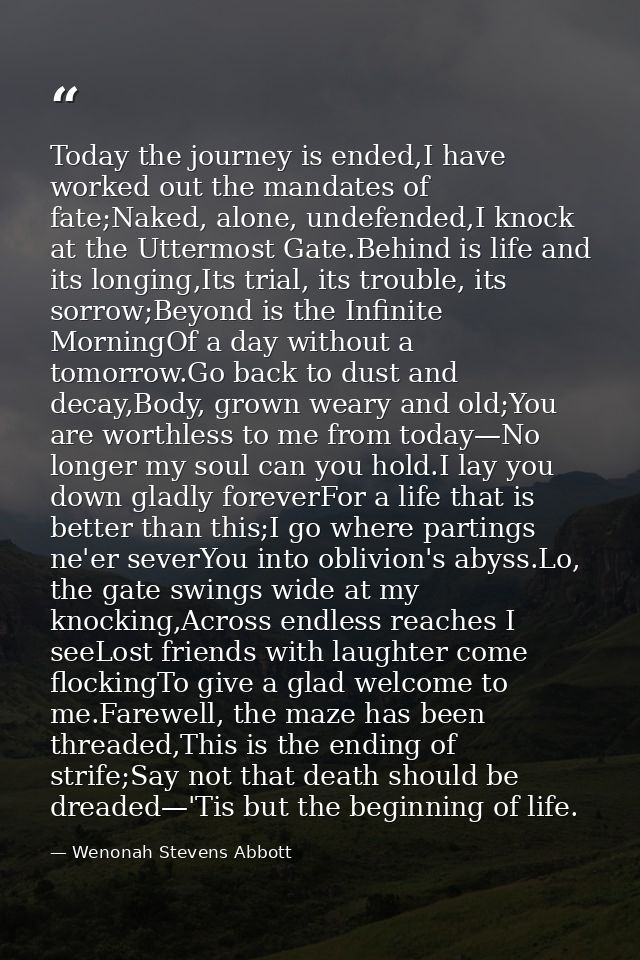 Today the journey is ended,I have worked out the mandates of fate;Naked, alone, undefended,I knock at the Uttermost Gate — Wenonah Stevens Abbott