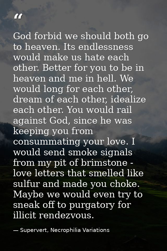 God forbid we should both go to heaven. Its endlessness would make us hate each other. Better for you to be in heaven an — Supervert, Necrophilia Variations