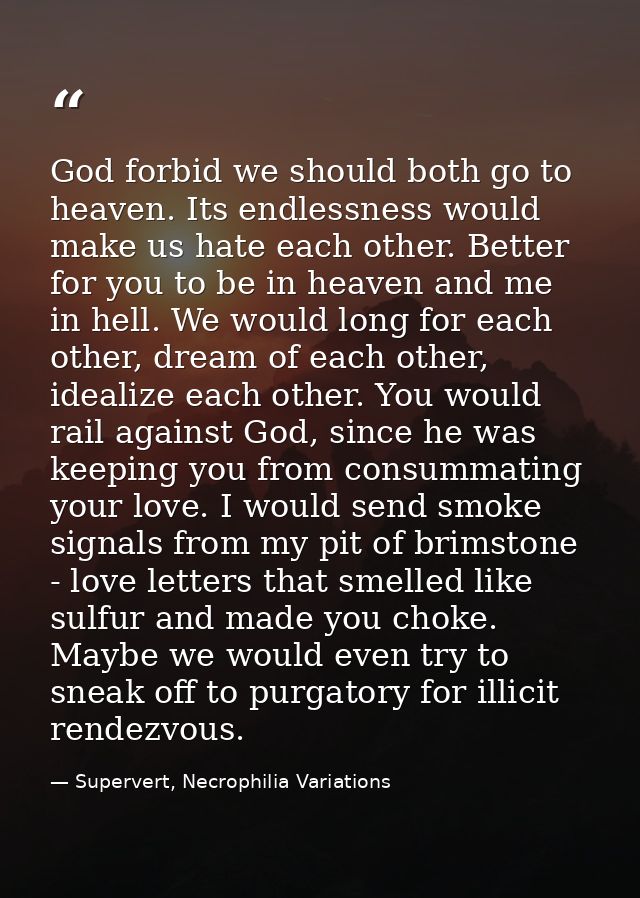 God forbid we should both go to heaven. Its endlessness would make us hate each other. Better for you to be in heaven an — Supervert, Necrophilia Variations