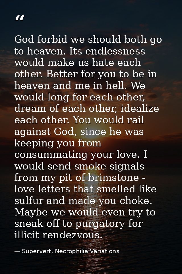 God forbid we should both go to heaven. Its endlessness would make us hate each other. Better for you to be in heaven an — Supervert, Necrophilia Variations