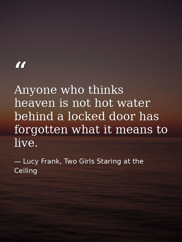 Anyone who thinks heaven is not hot water behind a locked door has forgotten what it means to live. — Lucy Frank, Two Girls Staring at the Ceiling