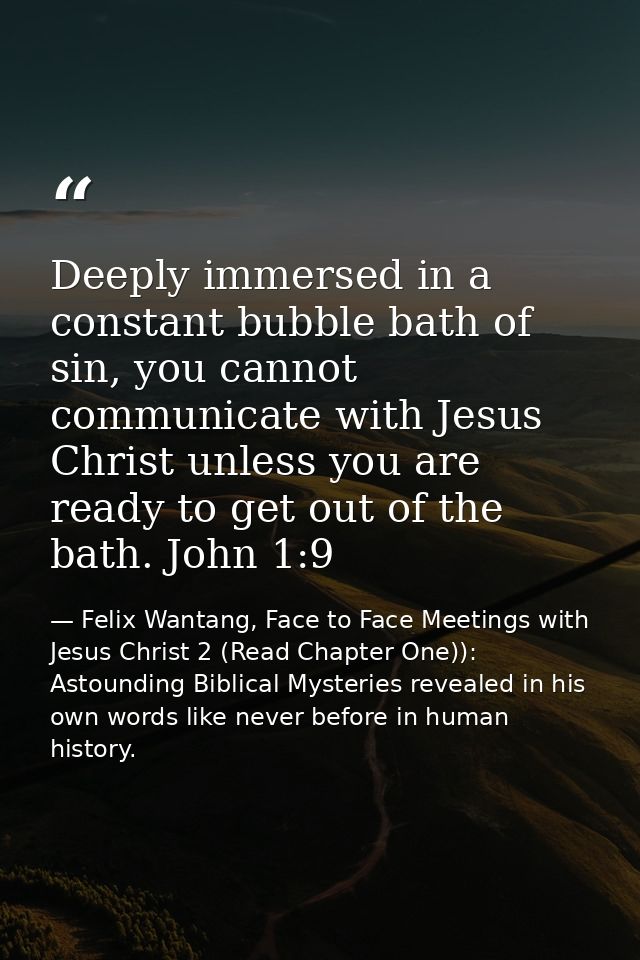 Deeply immersed in a constant bubble bath of sin, you cannot communicate with Jesus Christ unless you are ready to get o — Felix Wantang, Face to Face Meetings with Jesus Christ 2 (Read Chapter One)): Astounding Biblical Mysteries revealed in his own words like never before in human history.