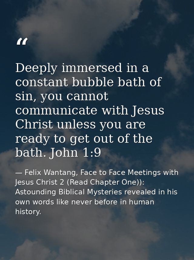 Deeply immersed in a constant bubble bath of sin, you cannot communicate with Jesus Christ unless you are ready to get o — Felix Wantang, Face to Face Meetings with Jesus Christ 2 (Read Chapter One)): Astounding Biblical Mysteries revealed in his own words like never before in human history.