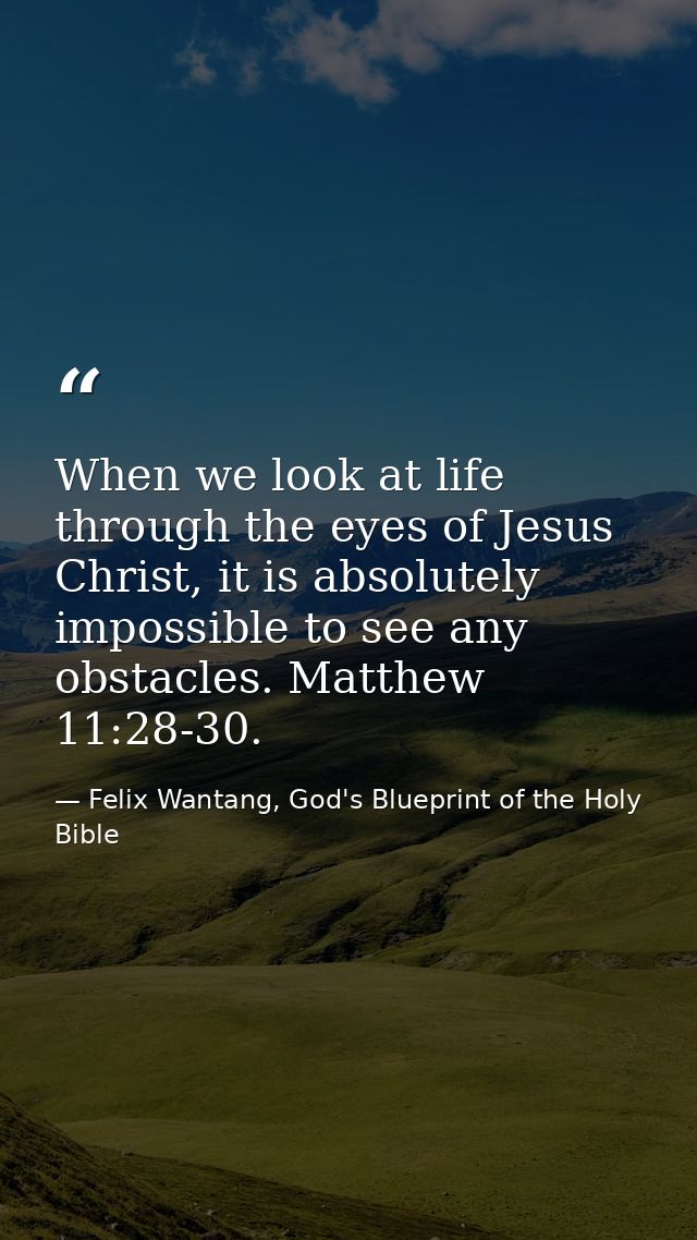 When we look at life through the eyes of Jesus Christ, it is absolutely impossible to see any obstacles. Matthew 11:28-3 — Felix Wantang, God's Blueprint of the Holy Bible
