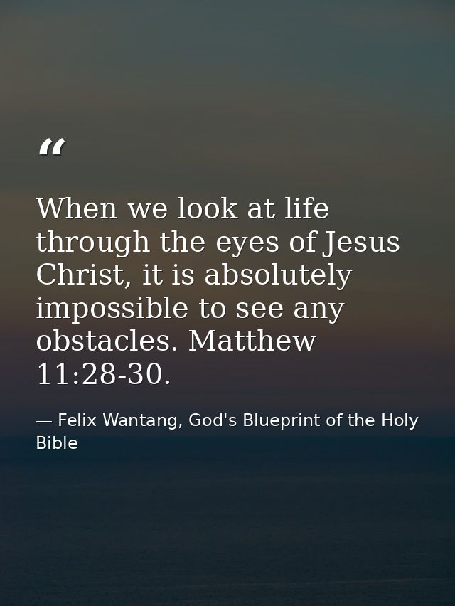 When we look at life through the eyes of Jesus Christ, it is absolutely impossible to see any obstacles. Matthew 11:28-3 — Felix Wantang, God's Blueprint of the Holy Bible