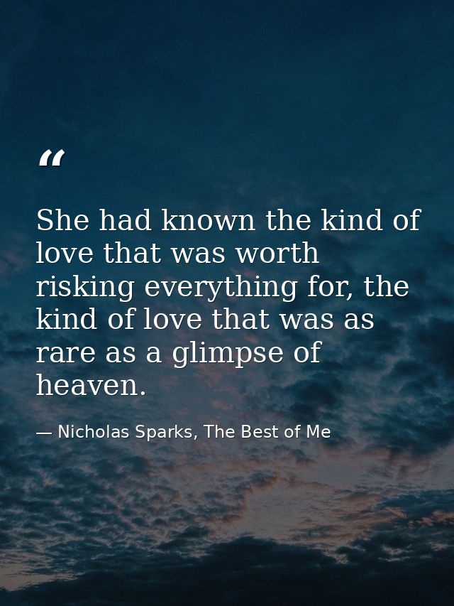 She had known the kind of love that was worth risking everything for, the kind of love that was as rare as a glimpse of  — Nicholas Sparks, The Best of Me