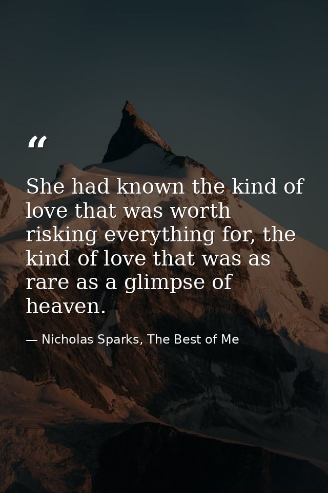 She had known the kind of love that was worth risking everything for, the kind of love that was as rare as a glimpse of  — Nicholas Sparks, The Best of Me