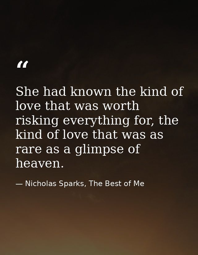 She had known the kind of love that was worth risking everything for, the kind of love that was as rare as a glimpse of  — Nicholas Sparks, The Best of Me