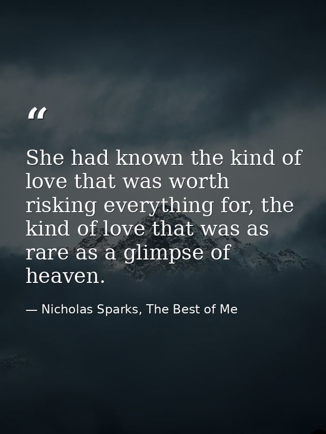 She had known the kind of love that was worth risking everything for, the kind of love that was as rare as a glimpse of  — Nicholas Sparks, The Best of Me