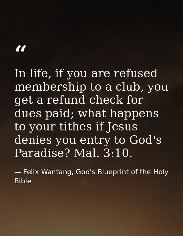 In life, if you are refused membership to a club, you get a refund check for dues paid; what happens to your tithes if J — Felix Wantang, God's Blueprint of the Holy Bible