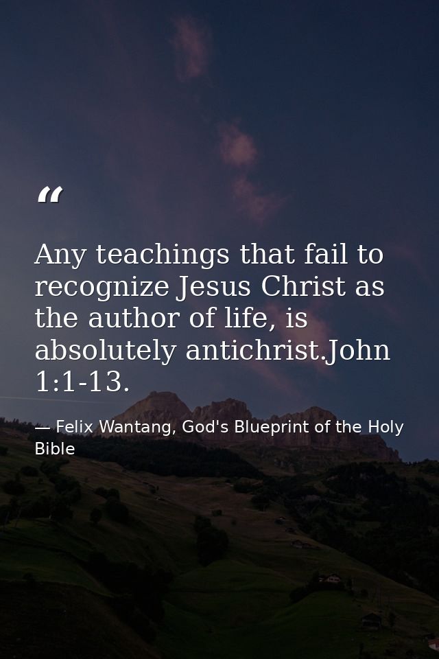 Any teachings that fail to recognize Jesus Christ as the author of life, is absolutely antichrist.John 1:1-13. — Felix Wantang, God's Blueprint of the Holy Bible