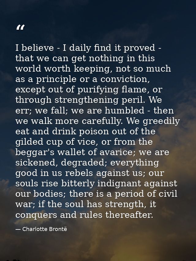 I believe - I daily find it proved - that we can get nothing in this world worth keeping, not so much as a principle or  — Charlotte Brontë