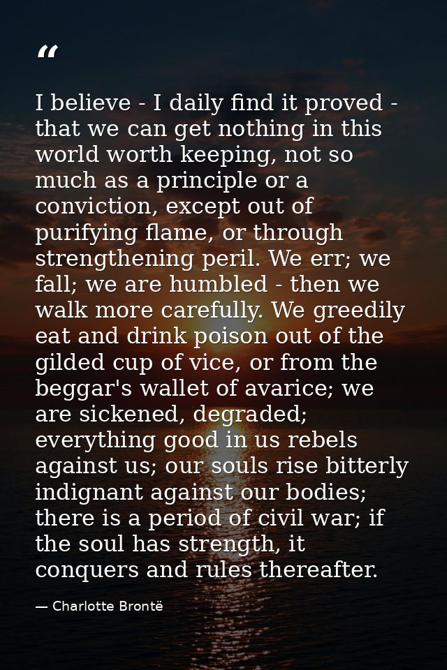 I believe - I daily find it proved - that we can get nothing in this world worth keeping, not so much as a principle or  — Charlotte Brontë