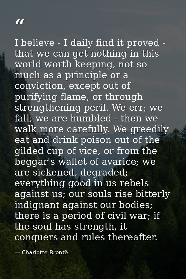 I believe - I daily find it proved - that we can get nothing in this world worth keeping, not so much as a principle or  — Charlotte Brontë