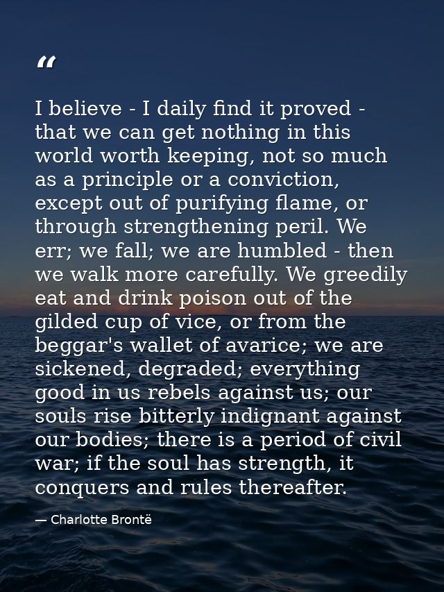 I believe - I daily find it proved - that we can get nothing in this world worth keeping, not so much as a principle or  — Charlotte Brontë