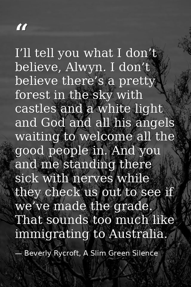 I’ll tell you what I don’t believe, Alwyn. I don’t believe there’s a pretty forest in the sky with castles and a white l — Beverly Rycroft, A Slim Green Silence
