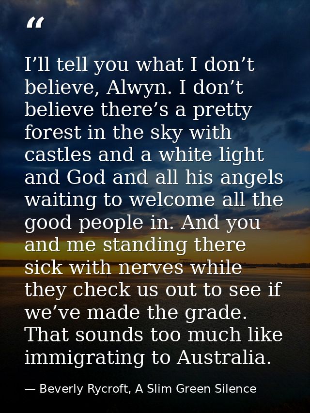 I’ll tell you what I don’t believe, Alwyn. I don’t believe there’s a pretty forest in the sky with castles and a white l — Beverly Rycroft, A Slim Green Silence