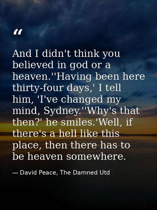 And I didn't think you believed in god or a heaven.''Having been here thirty-four days,' I tell him, 'I've changed my mi — David Peace, The Damned Utd