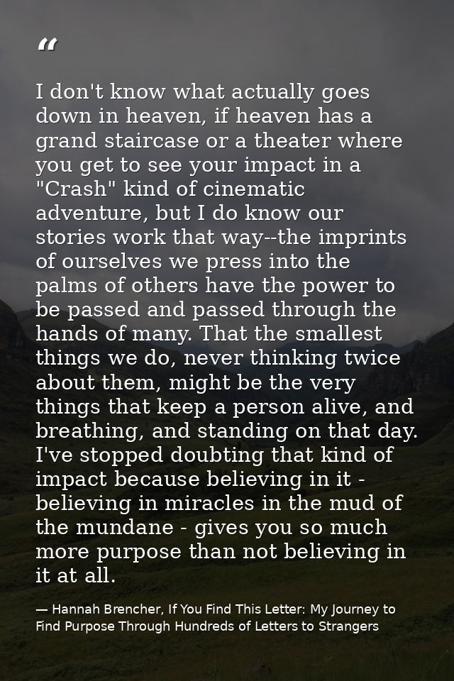 I don't know what actually goes down in heaven, if heaven has a grand staircase or a theater where you get to see your i — Hannah Brencher, If You Find This Letter: My Journey to Find Purpose Through Hundreds of Letters to Strangers