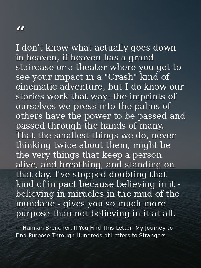 I don't know what actually goes down in heaven, if heaven has a grand staircase or a theater where you get to see your i — Hannah Brencher, If You Find This Letter: My Journey to Find Purpose Through Hundreds of Letters to Strangers