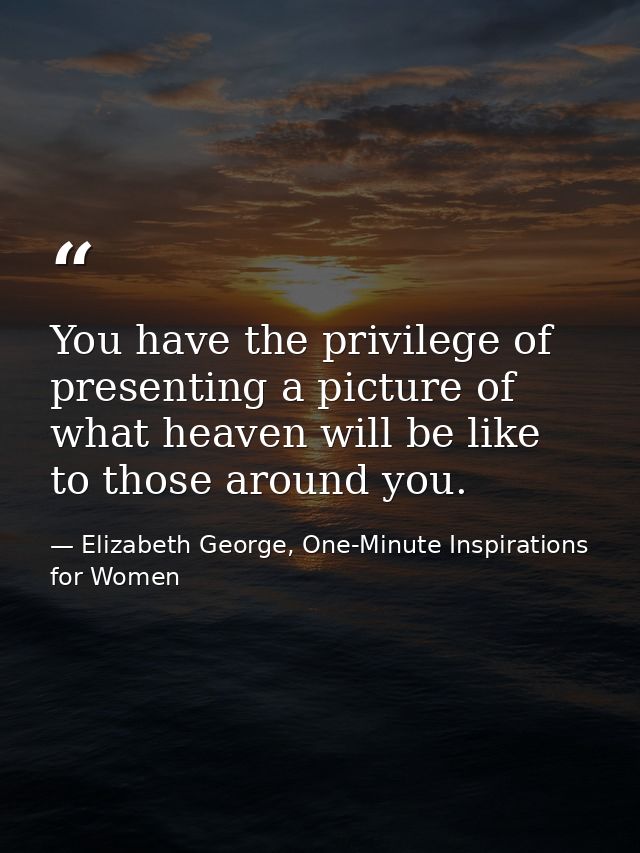 You have the privilege of presenting a picture of what heaven will be like to those around you. — Elizabeth George, One-Minute Inspirations for Women