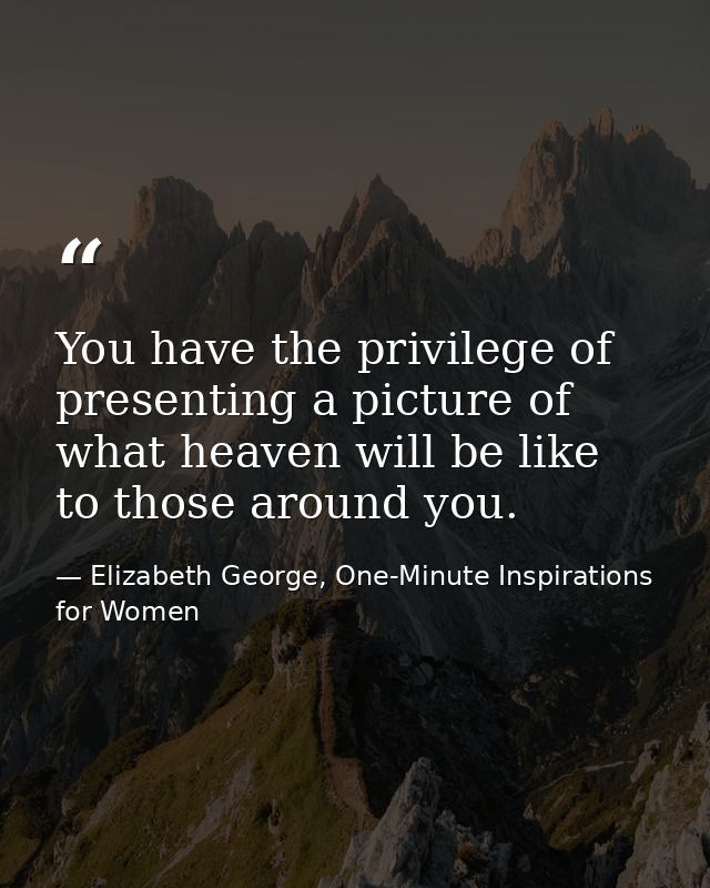 You have the privilege of presenting a picture of what heaven will be like to those around you. — Elizabeth George, One-Minute Inspirations for Women