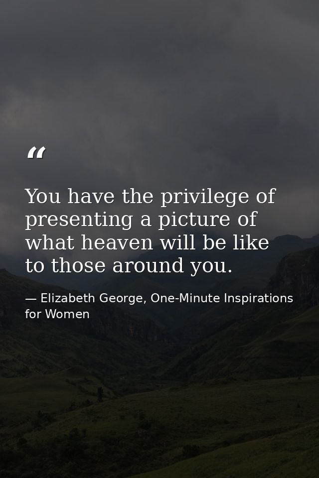 You have the privilege of presenting a picture of what heaven will be like to those around you. — Elizabeth George, One-Minute Inspirations for Women