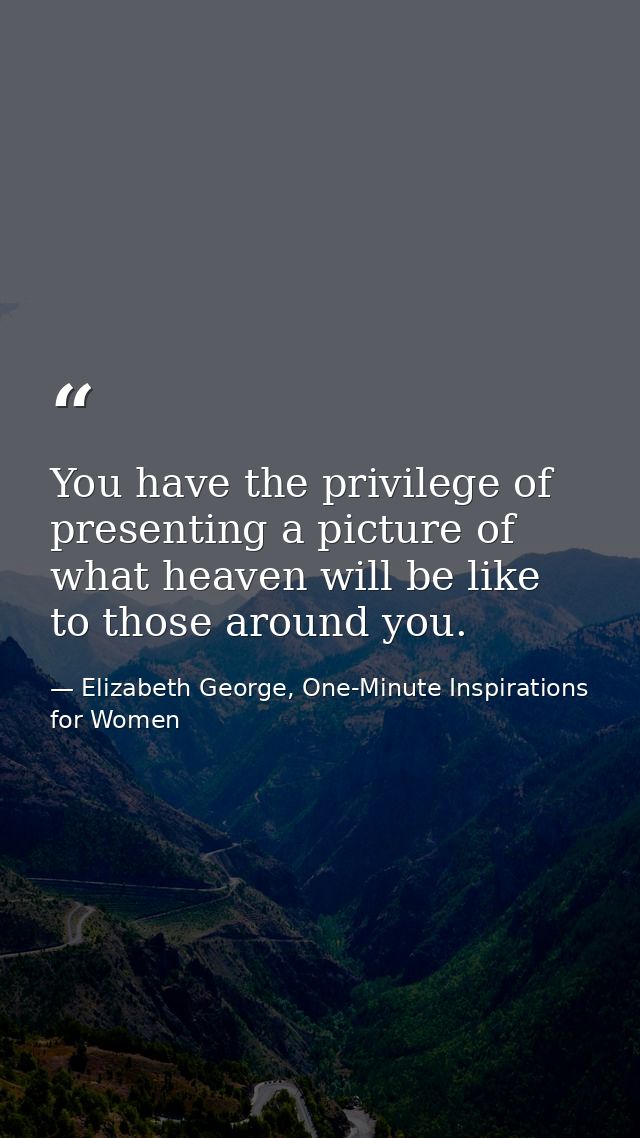 You have the privilege of presenting a picture of what heaven will be like to those around you. — Elizabeth George, One-Minute Inspirations for Women