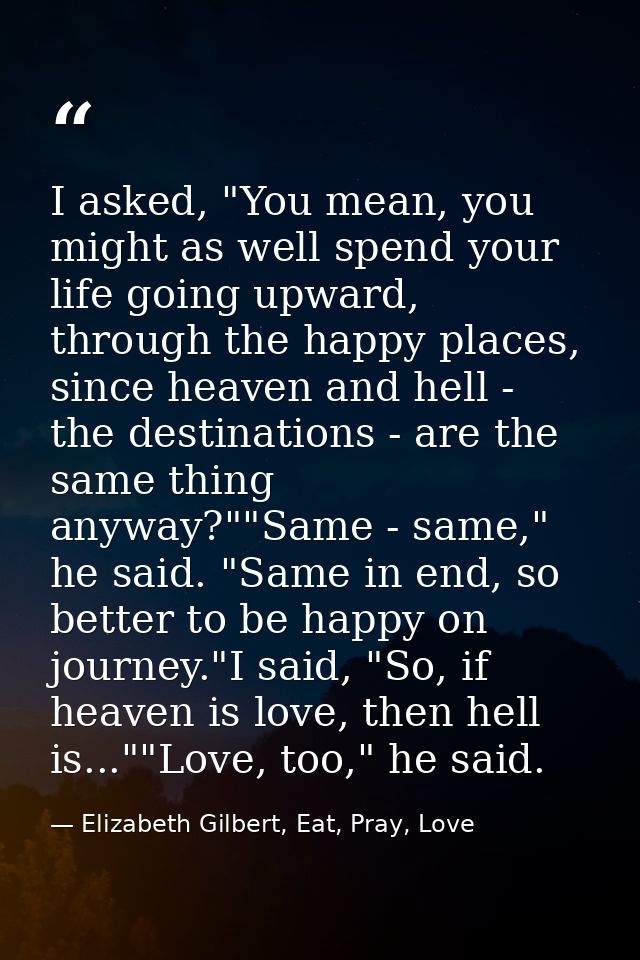 I asked, "You mean, you might as well spend your life going upward, through the happy places, since heaven and hell - th — Elizabeth Gilbert, Eat, Pray, Love