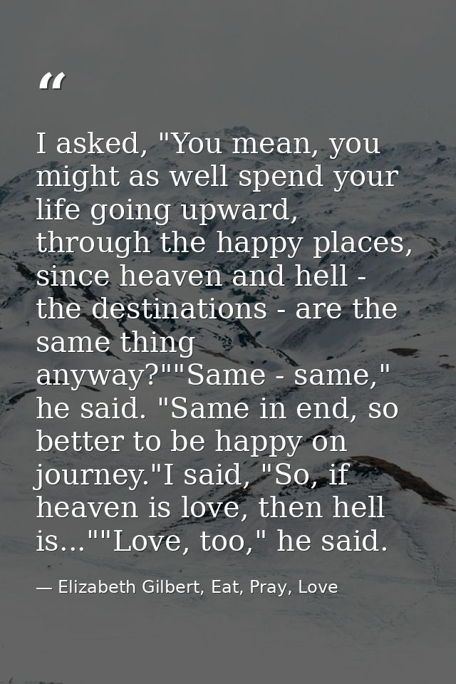 I asked, "You mean, you might as well spend your life going upward, through the happy places, since heaven and hell - th — Elizabeth Gilbert, Eat, Pray, Love