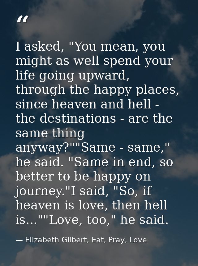 I asked, "You mean, you might as well spend your life going upward, through the happy places, since heaven and hell - th — Elizabeth Gilbert, Eat, Pray, Love