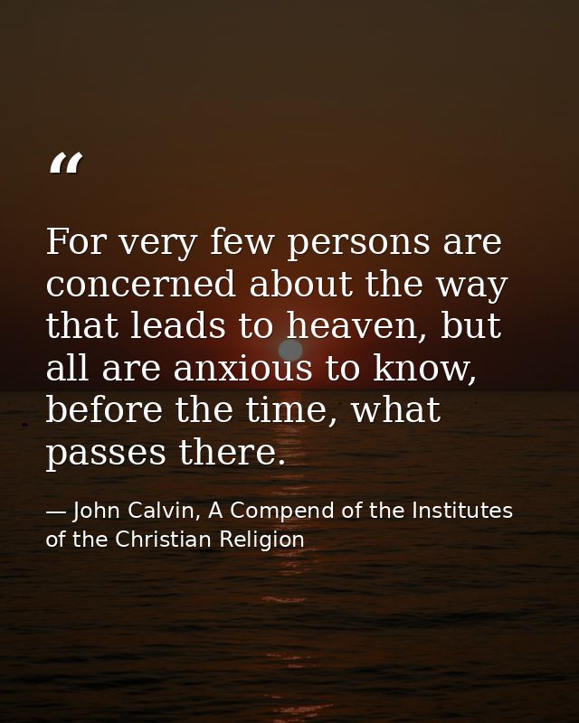 For very few persons are concerned about the way that leads to heaven, but all are anxious to know, before the time, wha — John Calvin, A Compend of the Institutes of the Christian Religion