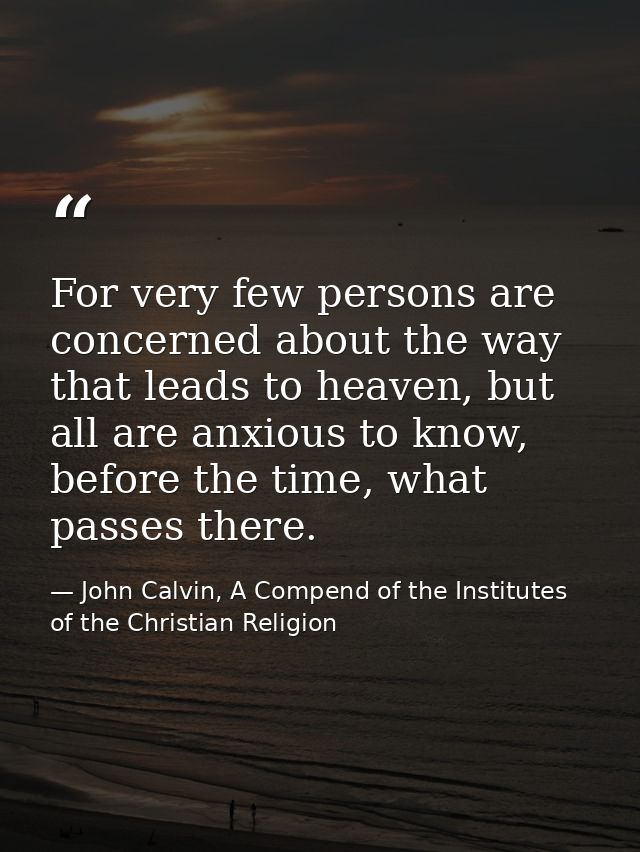 For very few persons are concerned about the way that leads to heaven, but all are anxious to know, before the time, wha — John Calvin, A Compend of the Institutes of the Christian Religion