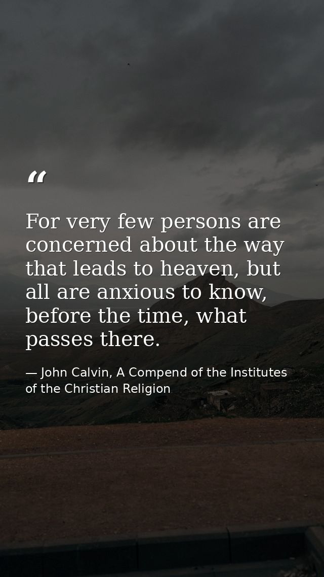 For very few persons are concerned about the way that leads to heaven, but all are anxious to know, before the time, wha — John Calvin, A Compend of the Institutes of the Christian Religion